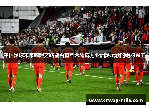 中国足球未来崛起之路能否重塑荣耀成为亚洲足坛新的绝对霸主