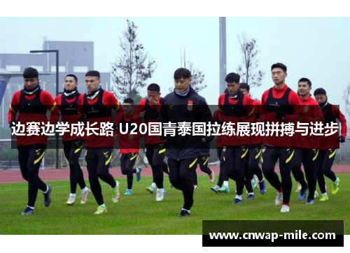 边赛边学成长路 U20国青泰国拉练展现拼搏与进步