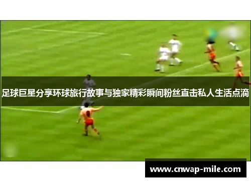 足球巨星分享环球旅行故事与独家精彩瞬间粉丝直击私人生活点滴