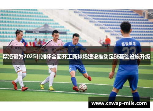 摩洛哥为2025非洲杯全面开工新球场建设推动足球基础设施升级 摩洛哥为2025非洲杯全面开工新球场建设推动足球基础设施升级