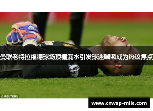 曼联老特拉福德球场顶棚漏水引发球迷嘲讽成为热议焦点