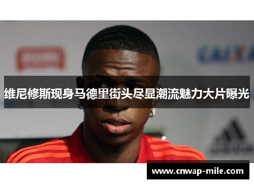 维尼修斯现身马德里街头尽显潮流魅力大片曝光