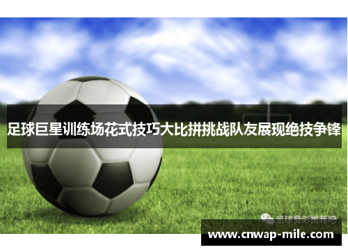 足球巨星训练场花式技巧大比拼挑战队友展现绝技争锋